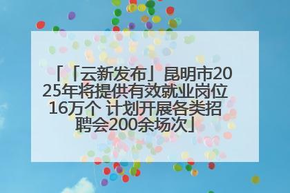 「云新发布」昆明市2025年将提供有效就业岗位16万个 计划开展各类招聘会200余场次