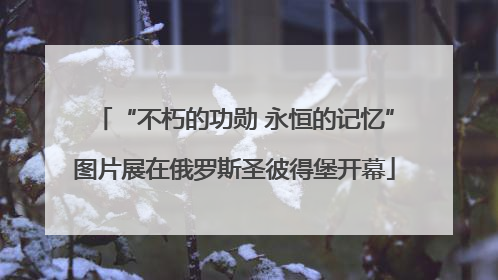 “不朽的功勋 永恒的记忆”图片展在俄罗斯圣彼得堡开幕