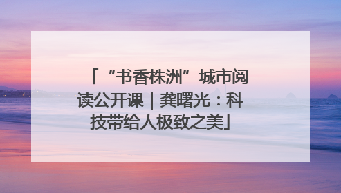 “书香株洲”城市阅读公开课｜龚曙光：科技带给人极致之美