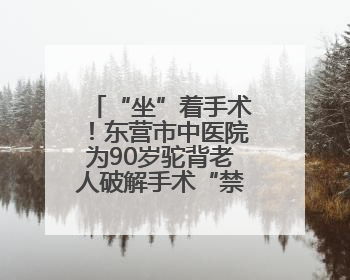 “坐”着手术！东营市中医院为90岁驼背老人破解手术“禁区”