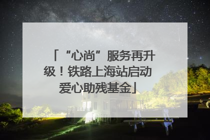 “心尚”服务再升级！铁路上海站启动爱心助残基金