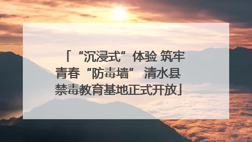 “沉浸式”体验 筑牢青春“防毒墙” 清水县禁毒教育基地正式开放
