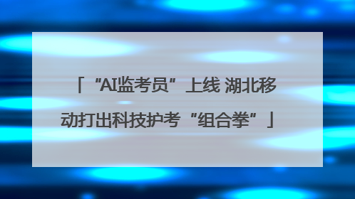 “AI监考员”上线 湖北移动打出科技护考“组合拳”