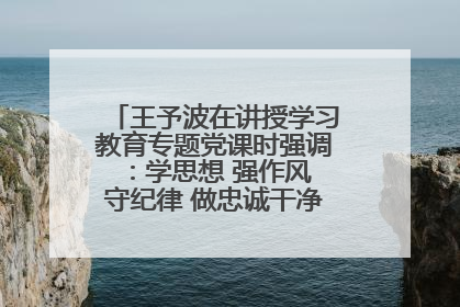 王予波在讲授学习教育专题党课时强调：学思想 强作风 守纪律 做忠诚干净担当的共产党员