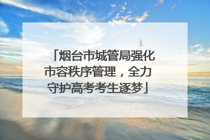 烟台市城管局强化市容秩序管理，全力守护高考考生逐梦