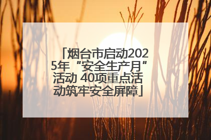 烟台市启动2025年“安全生产月”活动 40项重点活动筑牢安全屏障