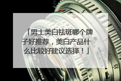 男士美白祛斑哪个牌子好推荐，美白产品什么比较好建议选择！