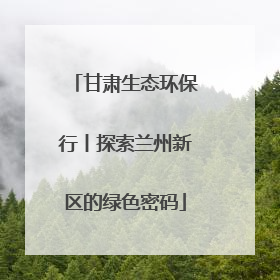 甘肃生态环保行丨探索兰州新区的绿色密码