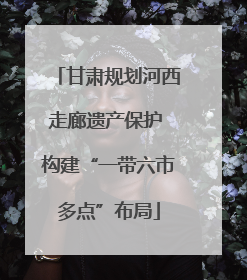 甘肃规划河西走廊遗产保护 构建“一带六市多点”布局