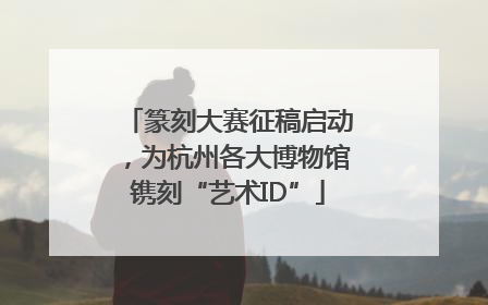 篆刻大赛征稿启动，为杭州各大博物馆镌刻“艺术ID”