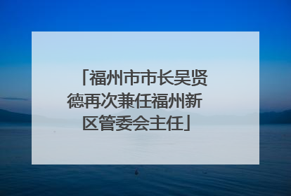 福州市市长吴贤德再次兼任福州新区管委会主任