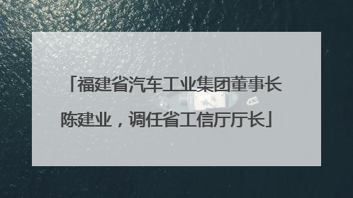 福建省汽车工业集团董事长陈建业，调任省工信厅厅长