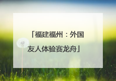 福建福州：外国友人体验赛龙舟