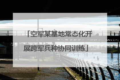 空军某基地常态化开展跨军兵种协同训练