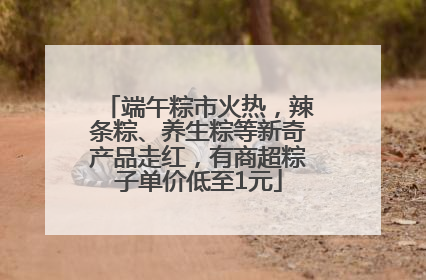 端午粽市火热，辣条粽、养生粽等新奇产品走红，有商超粽子单价低至1元
