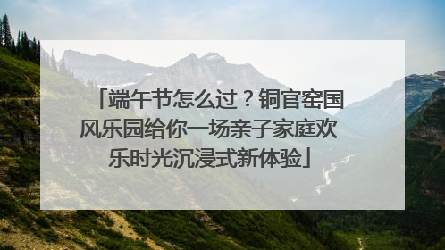 端午节怎么过？铜官窑国风乐园给你一场亲子家庭欢乐时光沉浸式新体验