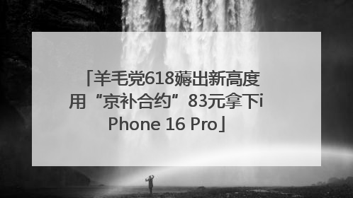 羊毛党618薅出新高度 用“京补合约”83元拿下iPhone 16 Pro