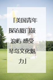 美国青年探访厦门鼓浪屿 感受琴岛文化魅力