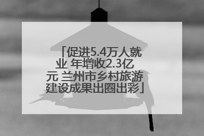 促进5.4万人就业 年增收2.3亿元 兰州市乡村旅游建设成果出圈出彩