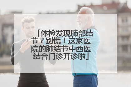 体检发现肺部结节？别慌！这家医院的肺结节中西医结合门诊开诊啦