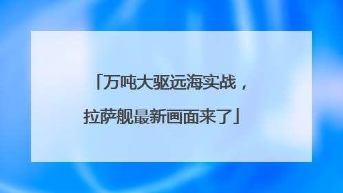 万吨大驱远海实战，拉萨舰最新画面来了
