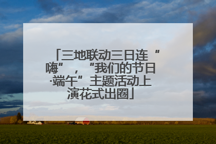 三地联动三日连“嗨”，“我们的节日·端午”主题活动上演花式出圈