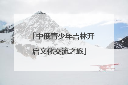 中俄青少年吉林开启文化交流之旅