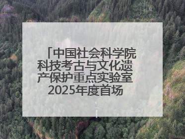 中国社会科学院科技考古与文化遗产保护重点实验室2025年度首场重大成果发布会在京举行