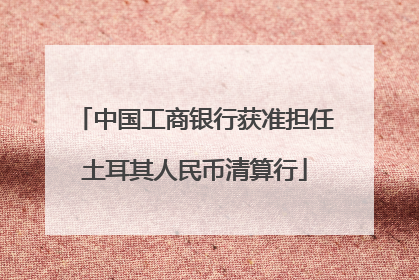 中国工商银行获准担任土耳其人民币清算行