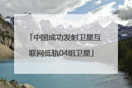 中国成功发射卫星互联网低轨04组卫星
