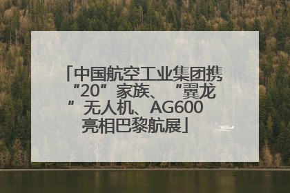 中国航空工业集团携“20”家族、“翼龙”无人机、AG600亮相巴黎航展