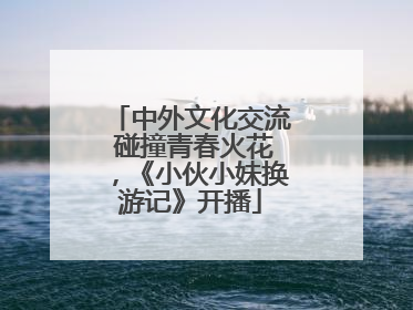 中外文化交流 碰撞青春火花，《小伙小妹换游记》开播