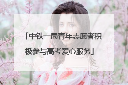中铁一局青年志愿者积极参与高考爱心服务