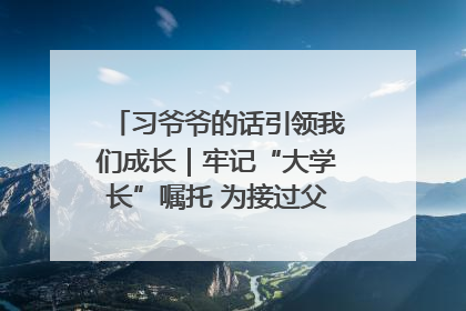 习爷爷的话引领我们成长｜牢记“大学长”嘱托 为接过父辈接力棒全力以赴