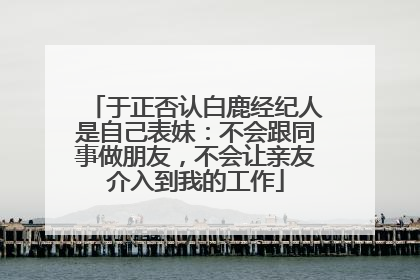 于正否认白鹿经纪人是自己表妹：不会跟同事做朋友，不会让亲友介入到我的工作