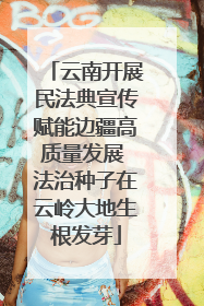 云南开展民法典宣传赋能边疆高质量发展 法治种子在云岭大地生根发芽
