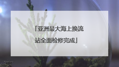 亚洲最大海上换流站全面检修完成