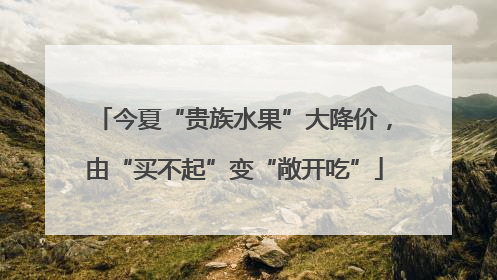 今夏“贵族水果”大降价，由“买不起”变“敞开吃”