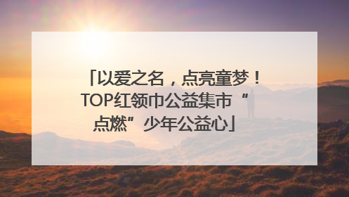 以爱之名，点亮童梦！TOP红领巾公益集市“点燃”少年公益心