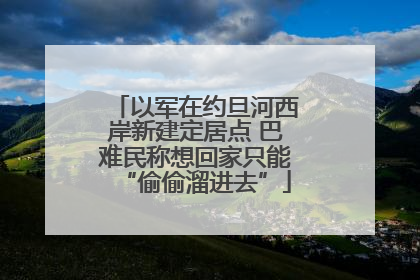 以军在约旦河西岸新建定居点 巴难民称想回家只能“偷偷溜进去”