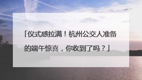 仪式感拉满！杭州公交人准备的端午惊喜，你收到了吗？