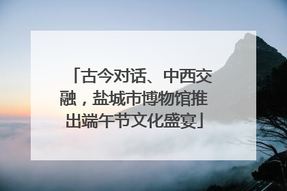 古今对话、中西交融，盐城市博物馆推出端午节文化盛宴