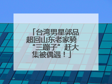 台湾男星郭品超回山东老家骑“三蹦子”赶大集被偶遇！