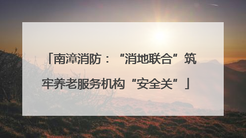 南漳消防：“消地联合”筑牢养老服务机构“安全关”