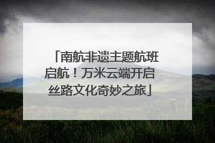 南航非遗主题航班启航！万米云端开启丝路文化奇妙之旅
