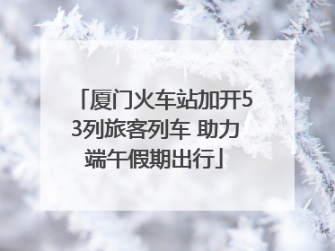 厦门火车站加开53列旅客列车 助力端午假期出行