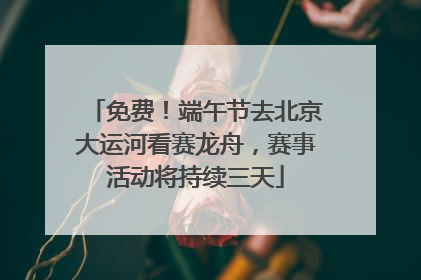 免费！端午节去北京大运河看赛龙舟，赛事活动将持续三天