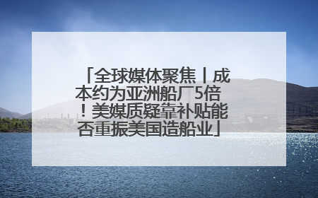 全球媒体聚焦丨成本约为亚洲船厂5倍！美媒质疑靠补贴能否重振美国造船业