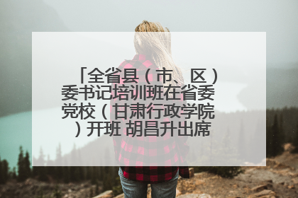 全省县（市、区）委书记培训班在省委党校（甘肃行政学院）开班 胡昌升出席开班式并讲话