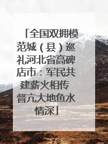 全国双拥模范城（县）巡礼河北省高碑店市：军民共建薪火相传 督亢大地鱼水情深